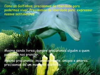 Como os Golfinhos, precisamos de liberdade para
podermos viver. Precisamos de liberdade para expressar
nossos sentimentos
Mesmo sendo livres, sempre procuramos alguém a quem
possamos nos prender.
Mesmo procurando, incansavelmente, amigos e amores,
precisamos de um momento sozinhos.
 