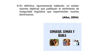  En definitiva, rigurosamente hablando, no existen
razones objetivas que justifiquen el sentimiento de
inseguridad lingüística que experimentan muchos
dominicanos.
(Alba, 2004)
 