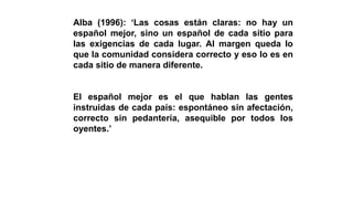 Alba (1996): ‘Las cosas están claras: no hay un
español mejor, sino un español de cada sitio para
las exigencias de cada lugar. Al margen queda lo
que la comunidad considera correcto y eso lo es en
cada sitio de manera diferente.
El español mejor es el que hablan las gentes
instruidas de cada país: espontáneo sin afectación,
correcto sin pedantería, asequible por todos los
oyentes.’
 