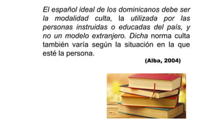 El español ideal de los dominicanos debe ser
la modalidad culta, la utilizada por las
personas instruidas o educadas del país, y
no un modelo extranjero. Dicha norma culta
también varía según la situación en la que
esté la persona.
(Alba, 2004)
 