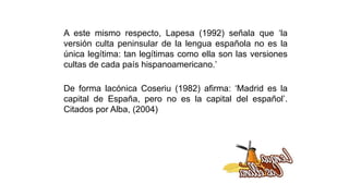 A este mismo respecto, Lapesa (1992) señala que ‘la
versión culta peninsular de la lengua española no es la
única legítima: tan legítimas como ella son las versiones
cultas de cada país hispanoamericano.’
De forma lacónica Coseriu (1982) afirma: ‘Madrid es la
capital de España, pero no es la capital del español’.
Citados por Alba, (2004)
 