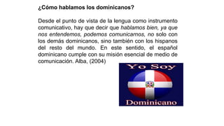 ¿Cómo hablamos los dominicanos?
Desde el punto de vista de la lengua como instrumento
comunicativo, hay que decir que hablamos bien, ya que
nos entendemos, podemos comunicarnos, no solo con
los demás dominicanos, sino también con los hispanos
del resto del mundo. En este sentido, el español
dominicano cumple con su misión esencial de medio de
comunicación. Alba, (2004)
 
