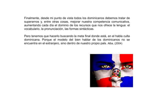 Finalmente, desde mi punto de vista todos los dominicanos debemos tratar de
superarnos y, entre otras cosas, mejorar nuestra competencia comunicativa,
aumentando cada día el dominio de los recursos que nos ofrece la lengua: el
vocabulario, la pronunciación, las formas sintácticas.
Pero tenemos que hacerlo buscando la meta final donde está, en el habla culta
dominicana. Porque el modelo del bien hablar de los dominicanos no se
encuentra en el extranjero, sino dentro de nuestro propio pals. Alba, (2004)
 