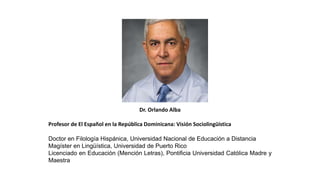 Dr. Orlando Alba
Profesor de El Español en la República Dominicana: Visión Sociolingüística
Doctor en Filología Hispánica, Universidad Nacional de Educación a Distancia
Magíster en Lingüística, Universidad de Puerto Rico
Licenciado en Educación (Mención Letras), Pontificia Universidad Católica Madre y
Maestra
 