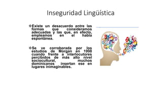 Inseguridad Lingüística
Existe un desacuerdo entre las
formas que consideramos
adecuadas y las que, en efecto,
empleamos en el habla
espontánea.
Se ve corroborada por los
estudios de Morgan en 1998
cuando frente a interlocutores
percibidos de más alto nivel
sociocultural, muchos
dominicanos insertan ese en
lugares inimaginables.
 