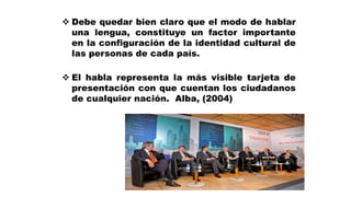 El habla representa la más visible tarjeta de
presentación con que cuentan los ciudadanos
de cualquier nación. Alba, (2004)
 Debe quedar bien claro que el modo de hablar
una lengua, constituye un factor importante
en la configuración de la identidad cultural de
las personas de cada país.
 