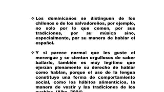  Los dominicanos se distinguen de los
chilenos o de los salvadoreños, por ejemplo,
no solo por lo que comen, por sus
tradiciones, por su música sino,
especialmente, por su manera de hablar el
español.
 Y si parece normal que les guste el
merengue y se sientan orgullosos de saber
bailarlo, también es muy legítimo que
ejerzan plenamente su derecho de hablar
como hablan, porque el uso de la lengua
constituye una forma de comportamiento
social, como los hábitos alimenticios, la
manera de vestir y las tradiciones de los
 