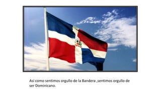 Así como sentimos orgullo de la Bandera ,sentimos orgullo de
ser Dominicano.
 