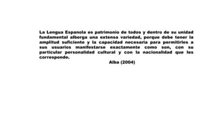 La Lengua Espanola es patrimonio de todos y dentro de su unidad
fundamental alberga una extensa variedad, porque debe tener la
amplitud suficiente y la capacidad necesaria para permitirles a
sus usuarios manifestarse exactamente como son, con su
particular personalidad cultural y con la nacionalidad que les
corresponde.
Alba (2004)
 