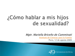 ¿Cómo hablar a mis hijos de sexualidad? Mgtr. Mariella Briceño de Camminati Instituto de Ciencias para la Familia Piura, 12 de agosto 2009 