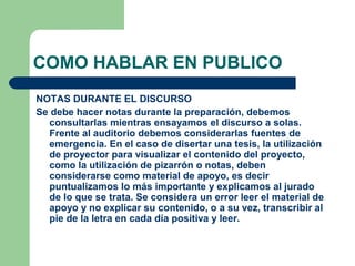 COMO HABLAR EN PUBLICO
NOTAS DURANTE EL DISCURSO
Se debe hacer notas durante la preparación, debemos
  consultarlas mientras ensayamos el discurso a solas.
  Frente al auditorio debemos considerarlas fuentes de
  emergencia. En el caso de disertar una tesis, la utilización
  de proyector para visualizar el contenido del proyecto,
  como la utilización de pizarrón o notas, deben
  considerarse como material de apoyo, es decir
  puntualizamos lo más importante y explicamos al jurado
  de lo que se trata. Se considera un error leer el material de
  apoyo y no explicar su contenido, o a su vez, transcribir al
  pie de la letra en cada día positiva y leer.
 