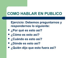 COMO HABLAR EN PUBLICO

  Ejercicio: Debemos preguntarnos y
  respondernos lo siguiente:
 ¿Por qué es esto así?
 ¿Cómo es esto así?
 ¿Cuándo es esto así?
 ¿Dónde es esto así?
 ¿Quién dijo que esto fuera así?
 