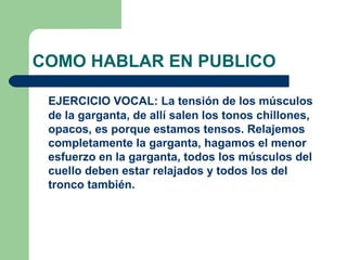 COMO HABLAR EN PUBLICO

 EJERCICIO VOCAL: La tensión de los músculos
 de la garganta, de allí salen los tonos chillones,
 opacos, es porque estamos tensos. Relajemos
 completamente la garganta, hagamos el menor
 esfuerzo en la garganta, todos los músculos del
 cuello deben estar relajados y todos los del
 tronco también.
 