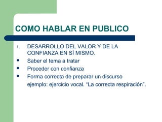COMO HABLAR EN PUBLICO

1.   DESARROLLO DEL VALOR Y DE LA
     CONFIANZA EN SÍ MISMO.
    Saber el tema a tratar
    Proceder con confianza
    Forma correcta de preparar un discurso
     ejemplo: ejercicio vocal. “La correcta respiración”.
 