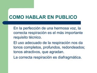 COMO HABLAR EN PUBLICO

 En la perfección de una hermosa voz, la
 correcta respiración es el más importante
 requisito técnico.
 El uso adecuado de la respiración nos da
 tonos completos, profundos, redondeados;
 tonos atractivos, que agradan.
 La correcta respiración es diafragmática.
 