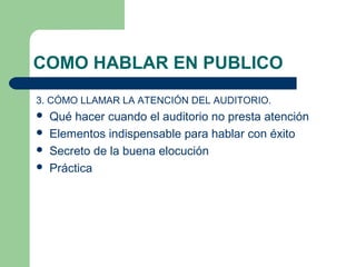 COMO HABLAR EN PUBLICO
3. CÓMO LLAMAR LA ATENCIÓN DEL AUDITORIO.
   Qué hacer cuando el auditorio no presta atención
   Elementos indispensable para hablar con éxito
   Secreto de la buena elocución
   Práctica
 