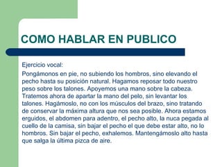 COMO HABLAR EN PUBLICO

Ejercicio vocal:
Pongámonos en pie, no subiendo los hombros, sino elevando el
pecho hasta su posición natural. Hagamos reposar todo nuestro
peso sobre los talones. Apoyemos una mano sobre la cabeza.
Tratemos ahora de apartar la mano del pelo, sin levantar los
talones. Hagámoslo, no con los músculos del brazo, sino tratando
de conservar la máxima altura que nos sea posible. Ahora estamos
erguidos, el abdomen para adentro, el pecho alto, la nuca pegada al
cuello de la camisa, sin bajar el pecho el que debe estar alto, no lo
hombros. Sin bajar el pecho, exhalemos. Mantengámoslo alto hasta
que salga la última pizca de aire.
 