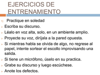 EJERCICIOS DE
ENTRENAMIENTO
1) Practique en soledad
 Escriba su discurso.
 Léalo en voz alta, solo, en un ambiente amplio.
 Proyecte su voz, diríjala a la pared opuesta.
 Si mientras habla se olvida de algo, no regrese al
papel, intente sortear el escollo improvisando una
salida.
 Si tiene un micrófono, úselo en su practica.
 Grabe su discurso y luego escúchese.
 Anote los defectos.
 