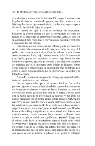 10 t MARCO ANTONIO SAGASTUME GEMMELL
expectación y aumentaban la tensión del cuerpo. Cuando Hans
llegaba al número correcto de golpes, los observadores se re-
lajaban y hacían un ligero movimiento con la cabeza que era para
el caballo la señal de dejar de golpear.
	 Al taparle los ojos a Hans se acabaron las respuestas.
Entonces se dieron cuenta de que la inteligencia de Hans no
residía en su capacidad de comprender órdenes verbales, sino en
su capacidad para responder a movimientos casi imperceptibles
e inconscientes del público.
	 Cuando me coloco delante de un público y este se encuentra
sin atención, hablando entre si, saliendo y entrando, me salgo del
podio o de la mesa principal, unifico las palmas de mis manos
como hacen en la India, bajo la mirada como señal de reverencia
y no hablo, pasan los segundos, a veces llego hasta los dos
minutos y de pronto aparece un silencio y una atención increíble
del público; ese es el momento para iniciar el discurso. Otras
veces escucho a oradores que se quieren imponer al público con
gritos y tienen como resultado que se intensifica el desorden y la
falta de atención.
	 Antes de pronunciar una palabra el lenguaje corporal habla,
tanto del orador como del público.
	 En una oportunidad, para mi examen final de Buceo de-
portivo,bajamos45metrosdeprofundidadcomoadoskilómetros
de Acapulco, estábamos viendo un barco hundido, yo con mi
nerviosismo estaba gastando más aire de lo normal, en eso sentí
que se había agotado la posibilidad de respirar y me entró un
pánico mezclado con angustia, en mi mente apareció “ahora me
muero” y vi a mi maestro como a veinte metros, me impulse con
las pataletas, llegué cerca de él y le arrebate su regulador de aire y
empecé a respirar, pensando “yo no se lo devuelvo” y me llevaba
la mano al cuello que significaba se me acabo el aire. En eso, con
una calma como cuando nace una flor, el maestro se llevo el dedo
índice a la cabeza, señal que significaba: “piensa”, luego con
el mismo dedo hizo un movimiento circular hacia atrás, señal
de “recuerda” después me coloco frente mis ojos dos dedos y
me señalo y luego se señalo, me estaba diciendo: recuerda en
el entrenamiento que en estos casos, respiramos dos veces tu y
dos veces yo con el mismo regulador, a mi pesar le entregué
 