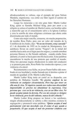 100 t MARCO ANTONIO SAGASTUME GEMMELL
afrodescendiente es valioso, siga el ejemplo del gran Nelson
Mandela, organícense, vea como ese líder siguió el camino de
los Derechos Humanos.
	 Luego les menciono a mi otro gran líder: Martín Luther
King, quien se llamaba Michael King, pero por amor a su
religión se coloco el nombre de Martín Lutero, ese hombre sabio
y maravillo que en el renacimiento salvo a la Iglesia Católica
y creo la semilla de otras religiones cristianas que ahora están
diseminadas por todo el mundo.
	 Como una mujer sencilla, costurera, sin mucha preparación,
de nombre Rosa Parks; pero con un valor del tamaño de la
Cordillera de losAndes, dijo: “Yo no me levanto, estoy cansada”
el 1 de diciembre de 1955 en la ciudad de Montgomery. Los
autobuses llevan un cartel racista “Negros”; de la mitad del
autobús hacia atrás era el lugar para los negros, y cuando entraban
personas blancas se iba llenado adelante, cuando estaba lleno
adelante, el cartel se hacía para otra fila hacía atrás. Estas palabras
encendieron la mecha de una protesta que cambió al mundo.
Otras tres personas negras obedecieron la orden del conductor
y se pasaron para atrás, Rosa Parks fue conducida esposas y con
violencia a la cárcel.
	 Recientemente a esa fecha, un joven Pastor había sido nom-
brado en esa localidad y estaba llamado por el destino a pintar el
mundo de igualdad: el Dr. Martín Luther King.
	 Martín Luther King tenía un cartel en su despacho, con
palabras de Mahatma Gandhi “Es preciso emplear la no
violencia en cualquier circunstancia. Pero hay que tener en
ella una fe viva. Ni siquiera cuando nos rodea una obscuridad
impenetrable es preciso no abandonar la esperanza. Una
persona que cree en la no violencia, cree en un Dios vivo. No
puede aceptar jamás la derrota. Por eso mi consejo es siempre
la no violencia, pero la del valiente, nunca la del cobarde.”
	 Martín Luther King propuso un boicot a los autobuses,
ningún afrodescendiente se subiría a ellos mientras existiera la
segregación y pronunció estas palabras: “Quien acepta el mal
pasivamente está tan mezclado con él como el que ayuda a
perpetrarlo. El que acepta el mal sin protestar colabora con
 