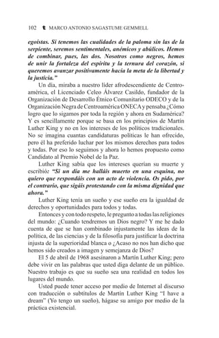 102 t MARCO ANTONIO SAGASTUME GEMMELL
egoístas. Si tenemos las cualidades de la paloma sin las de la
serpiente, seremos sentimentales, anémicos y abúlicos. Hemos
de combinar, pues, las dos. Nosotros como negros, hemos
de unir la fortaleza del espíritu y la ternura del corazón, si
queremos avanzar positivamente hacia la meta de la libertad y
la justicia.”
	 Un día, miraba a nuestro líder afrodescendiente de Centro-
américa, el Licenciado Celeo Álvarez Casildo, fundador de la
Organización de Desarrollo Étnico Comunitario ODECO y de la
OrganizaciónNegradeCentroaméricaONECAypensaba¿Cómo
logro que lo sigamos por toda la región y ahora en Sudamérica?
Y es sencillamente porque se basa en los principios de Martín
Luther King y no en los intereses de los políticos tradicionales.
No se imagina cuantas candidaturas políticas le han ofrecido,
pero él ha preferido luchar por los mismos derechos para todos
y todas. Por eso lo seguimos y ahora lo hemos propuesto como
Candidato al Premio Nobel de la Paz.
	 Luther King sabía que los intereses querían su muerte y
escribió: “Si un día me halláis muerto en una esquina, no
quiero que respondáis con un acto de violencia. Os pido, por
el contrario, que sigáis protestando con la misma dignidad que
ahora.”
	 Luther King tenía un sueño y ese sueño era la igualdad de
derechos y oportunidades para todos y todas.
	 Entonces y con todo respeto, le pregunto a todas las religiones
del mundo: ¿Cuando tendremos un Dios negro? Y me he dado
cuenta de que se han combinado injustamente las ideas de la
política, de las ciencias y de la filosofía para justificar la doctrina
injusta de la superioridad blanca o ¿Acaso no nos han dicho que
hemos sido creados a imagen y semejanza de Dios?
	 El 5 de abril de 1968 asesinaron a Martín Luther King; pero
debe vivir en las palabras que usted diga delante de un público.
Nuestro trabajo es que su sueño sea una realidad en todos los
lugares del mundo.
	 Usted puede tener acceso por medio de Internet al discurso
con traducción o subtítulos de Martín Luther King “I have a
dream” (Yo tengo un sueño), hágase su amigo por medio de la
práctica existencial.
 