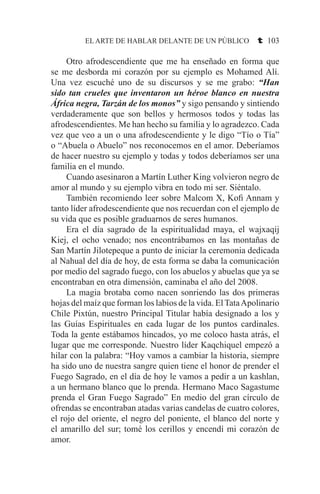 EL ARTE DE HABLAR DELANTE DE UN PÚBLICO t 103
	 Otro afrodescendiente que me ha enseñado en forma que
se me desborda mi corazón por su ejemplo es Mohamed Alí.
Una vez escuché uno de su discursos y se me grabo: “Han
sido tan crueles que inventaron un héroe blanco en nuestra
África negra, Tarzán de los monos” y sigo pensando y sintiendo
verdaderamente que son bellos y hermosos todos y todas las
afrodescendientes. Me han hecho su familia y lo agradezco. Cada
vez que veo a un o una afrodescendiente y le digo “Tío o Tía”
o “Abuela o Abuelo” nos reconocemos en el amor. Deberíamos
de hacer nuestro su ejemplo y todas y todos deberíamos ser una
familia en el mundo.
	 Cuando asesinaron a Martín Luther King volvieron negro de
amor al mundo y su ejemplo vibra en todo mi ser. Siéntalo.
	 También recomiendo leer sobre Malcom X, Kofi Annam y
tanto líder afrodescendiente que nos recuerdan con el ejemplo de
su vida que es posible graduarnos de seres humanos.
	 Era el día sagrado de la espiritualidad maya, el wajxaqij
Kiej, el ocho venado; nos encontrábamos en las montañas de
San Martín Jilotepeque a punto de iniciar la ceremonia dedicada
al Nahual del día de hoy, de esta forma se daba la comunicación
por medio del sagrado fuego, con los abuelos y abuelas que ya se
encontraban en otra dimensión, caminaba el año del 2008.
	 La magia brotaba como nacen sonriendo las dos primeras
hojas del maíz que forman los labios de la vida. El TataApolinario
Chile Pixtún, nuestro Principal Titular había designado a los y
las Guías Espirituales en cada lugar de los puntos cardinales.
Toda la gente estábamos hincados, yo me coloco hasta atrás, el
lugar que me corresponde. Nuestro líder Kaqchiquel empezó a
hilar con la palabra: “Hoy vamos a cambiar la historia, siempre
ha sido uno de nuestra sangre quien tiene el honor de prender el
Fuego Sagrado, en el día de hoy le vamos a pedir a un kashlan,
a un hermano blanco que lo prenda. Hermano Maco Sagastume
prenda el Gran Fuego Sagrado” En medio del gran círculo de
ofrendas se encontraban atadas varias candelas de cuatro colores,
el rojo del oriente, el negro del poniente, el blanco del norte y
el amarillo del sur; tomé los cerillos y encendí mi corazón de
amor.
 