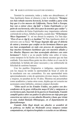 104 t MARCO ANTONIO SAGASTUME GEMMELL
	 Terminó la ceremonia, todos y todas nos abrazábamos; el
Tata Apolinario llamo al silencio y éste le obedeció: “Siempre
nos han robado nuestra herencia, la han vendido y para verla
hay que ir a los museos de California, Nueva York o Europa,
hoy van a entrar cinco Ajq´ijab´ o Guías Espirituales a ver
parte de esa herencia, sólo cinco pues la tenemos que cuidar” y
cuatro nombres de Guías Espirituales muy importantes salieron
corriendo de su boca, faltaba el quinto, cuando dijo: “El hermano
Maco Sagastume” A mí me abrazó la sorpresa. Un Tata dijo:
“Pero él no es Ajq´ij y es kashlan” El Tata Apolinario abrió el
universo con su boca: “El Fuego Sagrado dijo que él debería
de entrar y tenemos que confiar en los hermanos blancos que
nos han acompañado en todo este proceso de organización,
hay muchos hermanos kashlanes que son nuestros aliados y
los Abuelos Mayores nos han aconsejado abrirnos con estos
hermanos”. Entré y ya no puedo hablar más sobre el tema,
como tampoco lo he hecho con los demás secretos que me han
confiado. Esta maravillosa gente me dio a beber en el vaso de la
solidaridad, la bebida del amor necesario y me emborraché de
felicidad de sentirme humano.
	 Con los pueblos Originarios o indígenas, especialmente
con los mayas he tenido la oportunidad de besar el cielo de
la enseñanza con sus costumbres. En una oportunidad tenía
aproximadamente a más de quinientos jóvenes mayas, hombres
y mujeres, no pasaban de los 18 años. Mientras me presentaban
como académico y tantas otras cosas, dejaba que mi corazón me
aconsejara como hablarles, entonces empecé diciendo:
	 “John nació en los Estados Unidos, sus padres son des-
cendientes de la gran civilización maya K´iché y emigraron a
ese hermoso país, huyendo de la guerra en Guatemala. Cuando
cumplió quince años sus padres le ofrecieron un viaje para que
conociera sus raíces y a sus abuelos Rosario y Juan, que vivían
en una ciudad llamada Olintepeque, en el departamento de
Quetzaltenango.
	 Cuando John llegó donde sus abuelos se asombró de
su pobreza, no había un Mcdonald cerca; tampoco tenían
computadoras, ni siquiera hospitales o escuelas en sus idiomas.
 