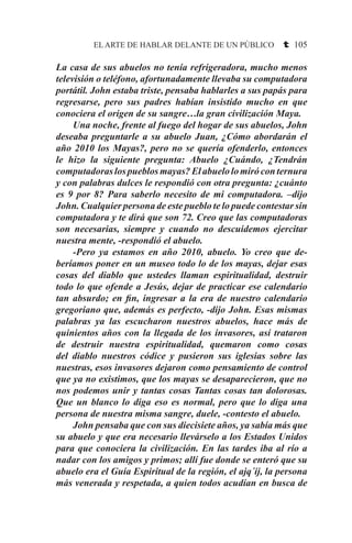 EL ARTE DE HABLAR DELANTE DE UN PÚBLICO t 105
La casa de sus abuelos no tenía refrigeradora, mucho menos
televisión o teléfono, afortunadamente llevaba su computadora
portátil. John estaba triste, pensaba hablarles a sus papás para
regresarse, pero sus padres habían insistido mucho en que
conociera el origen de su sangre…la gran civilización Maya.
	 Una noche, frente al fuego del hogar de sus abuelos, John
deseaba preguntarle a su abuelo Juan, ¿Cómo abordarán el
año 2010 los Mayas?, pero no se quería ofenderlo, entonces
le hizo la siguiente pregunta: Abuelo ¿Cuándo, ¿Tendrán
computadoraslospueblosmayas?Elabuelolomiróconternura
y con palabras dulces le respondió con otra pregunta: ¿cuánto
es 9 por 8? Para saberlo necesito de mi computadora. –dijo
John. Cualquier persona de este pueblo te lo puede contestar sin
computadora y te dirá que son 72. Creo que las computadoras
son necesarias, siempre y cuando no descuidemos ejercitar
nuestra mente, -respondió el abuelo.
	 -Pero ya estamos en año 2010, abuelo. Yo creo que de-
beríamos poner en un museo todo lo de los mayas, dejar esas
cosas del diablo que ustedes llaman espiritualidad, destruir
todo lo que ofende a Jesús, dejar de practicar ese calendario
tan absurdo; en fin, ingresar a la era de nuestro calendario
gregoriano que, además es perfecto, -dijo John. Esas mismas
palabras ya las escucharon nuestros abuelos, hace más de
quinientos años con la llegada de los invasores, así trataron
de destruir nuestra espiritualidad, quemaron como cosas
del diablo nuestros códice y pusieron sus iglesias sobre las
nuestras, esos invasores dejaron como pensamiento de control
que ya no existimos, que los mayas se desaparecieron, que no
nos podemos unir y tantas cosas Tantas cosas tan dolorosas.
Que un blanco lo diga eso es normal, pero que lo diga una
persona de nuestra misma sangre, duele, -contesto el abuelo.
	 John pensaba que con sus diecisiete años, ya sabía más que
su abuelo y que era necesario llevárselo a los Estados Unidos
para que conociera la civilización. En las tardes iba al río a
nadar con los amigos y primos; allí fue donde se enteró que su
abuelo era el Guía Espiritual de la región, el ajq´ij, la persona
más venerada y respetada, a quien todos acudían en busca de
 