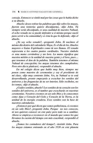106 t MARCO ANTONIO SAGASTUME GEMMELL
consejo. Entonces se sintió mal por las cosas que le había dicho
a su abuelo.
	 Abuelo: deseo retirar las palabras que dije sobre los mayas,
fueron una tontería; quiero disculparme, -dijo John. Tú
siempre serás disculpado, es una cualidad de nuestro Nahual,
el ocho venado no se puede defender a sí mismo porque nació
para servir a la comunidad y es ésta la que lo defiende, -dijo el
abuelo.
	 ¿Yo soy ocho venado?, -preguntó John. Si nacimos el
mismo día dentro del calendario Maya. Es el día de los Abuelos
mayores o Guías Espirituales como tú nos llamas. El venado
representa a los cuatro puntos cardinales. Nuestro símbolo
es una mano cerrándose y un loro. La mano significa que
nuestra misión es la unidad de nuestra gente y el loro, pues…
que tenemos el don de la palabra. También tenemos el mismo
Nahual de concepción; los mayas tenemos dos cumpleaños.
Pero otro día te platicaré, -respondió el abuelo.
	 En mi colegio dicen que hablo muy bien, siempre me
ponen como maestro de ceremonias y soy el presidente de
mi clase, -dijo muy contento John. Ves, tu Nahual se te está
desarrollando, pronto empezarás a escuchar los sonidos del
universo y las fragancias de tu ser interior. Sólo recíbelos, no
les temas, -dijo el abuelo.
	 ¿Cuáles sonidos, abuelo? Los sonidos de tu corazón son los
sonidos del universo, es el tambor que escucharás en nuestras
ceremonias. Nosotros creemos en un solo Dios y lo conocemos
como Ajau o Corazón del Cielo y Corazón de la Tierra, es la
unidad de la energía creadora. Esos sonidos son la base de
nuestros calendarios.
	 ¿Entonces por qué dicen que somos politeistaza, si creemos
en un solo Dios?, preguntó John. Porque no nos conocen,
ni nos quieren conocer en este país; pero todo va a cambiar.
Ahora se empieza a reconocer en el mundo que somos los que
llevamos la cuenta del tiempo con más exactitud, -respondió el
abuelo.
	 ¿Somos los contadores del tiempo?, -insistió John. Para
los mayas estamos entrando en el año 5520 en este planeta
 