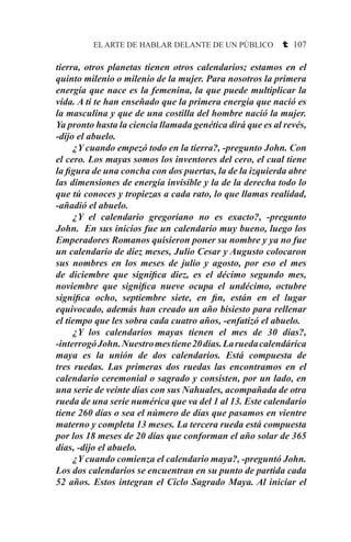 EL ARTE DE HABLAR DELANTE DE UN PÚBLICO t 107
tierra, otros planetas tienen otros calendarios; estamos en el
quinto milenio o milenio de la mujer. Para nosotros la primera
energía que nace es la femenina, la que puede multiplicar la
vida. A ti te han enseñado que la primera energía que nació es
la masculina y que de una costilla del hombre nació la mujer.
Ya pronto hasta la ciencia llamada genética dirá que es al revés,
-dijo el abuelo.
	 ¿Y cuando empezó todo en la tierra?, -pregunto John. Con
el cero. Los mayas somos los inventores del cero, el cual tiene
la figura de una concha con dos puertas, la de la izquierda abre
las dimensiones de energía invisible y la de la derecha todo lo
que tú conoces y tropiezas a cada rato, lo que llamas realidad,
-añadió el abuelo.
	 ¿Y el calendario gregoriano no es exacto?, -pregunto
John. En sus inicios fue un calendario muy bueno, luego los
Emperadores Romanos quisieron poner su nombre y ya no fue
un calendario de diez meses, Julio Cesar y Augusto colocaron
sus nombres en los meses de julio y agosto, por eso el mes
de diciembre que significa diez, es el décimo segundo mes,
noviembre que significa nueve ocupa el undécimo, octubre
significa ocho, septiembre siete, en fin, están en el lugar
equivocado, además han creado un año bisiesto para rellenar
el tiempo que les sobra cada cuatro años, -enfatizó el abuelo.
	 ¿Y los calendarios mayas tienen el mes de 30 días?,
-interrogóJohn.Nuestromestiene20días.Laruedacalendárica
maya es la unión de dos calendarios. Está compuesta de
tres ruedas. Las primeras dos ruedas las encontramos en el
calendario ceremonial o sagrado y consisten, por un lado, en
una serie de veinte días con sus Nahuales, acompañada de otra
rueda de una serie numérica que va del 1 al 13. Este calendario
tiene 260 días o sea el número de días que pasamos en vientre
materno y completa 13 meses. La tercera rueda está compuesta
por los 18 meses de 20 días que conforman el año solar de 365
días, -dijo el abuelo.
	 ¿Y cuando comienza el calendario maya?, -preguntó John.
Los dos calendarios se encuentran en su punto de partida cada
52 años. Estos integran el Ciclo Sagrado Maya. Al iniciar el
 