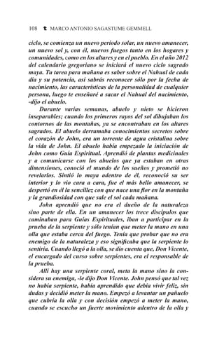108 t MARCO ANTONIO SAGASTUME GEMMELL
ciclo, se comienza un nuevo período solar, un nuevo amanecer,
un nuevo sol y, con él, nuevos fuegos tanto en los hogares y
comunidades, como en los altares y en el pueblo. En el año 2012
del calendario gregoriano se iniciará el nuevo ciclo sagrado
maya. Tu tarea para mañana es saber sobre el Nahual de cada
día y su potencia, así sabrás reconocer sólo por la fecha de
nacimiento, las características de la personalidad de cualquier
persona, luego te enseñaré a sacar el Nahual del nacimiento,
-dijo el abuelo.
	 Durante varias semanas, abuelo y nieto se hicieron
inseparables; cuando los primeros rayos del sol dibujaban los
contornos de las montañas, ya se encontraban en los altares
sagrados. El abuelo derramaba conocimientos secretos sobre
el corazón de John, era un torrente de agua cristalina sobre
la vida de John. El abuelo había empezado la iniciación de
John como Guía Espiritual. Aprendió de plantas medicinales
y a comunicarse con los abuelos que ya estaban en otras
dimensiones, conoció el mundo de los sueños y prometió no
revelarlos. Sintió lo maya adentro de él, reconoció su ser
interior y lo vio cara a cara, fue el más bello amanecer, se
despertó en él la sencillez con que nace una flor en la montaña
y la grandiosidad con que sale el sol cada mañana.
	 John aprendió que no era el dueño de la naturaleza
sino parte de ella. En un amanecer los trece discípulos que
caminaban para Guías Espirituales, iban a participar en la
prueba de la serpiente y sólo tenían que meter la mano en una
olla que estaba cerca del fuego. Tenía que probar que no era
enemigo de la naturaleza y eso significaba que la serpiente lo
sentiría. Cuando llegó a la olla, se dio cuenta que, Don Vicente,
el encargado del curso sobre serpientes, era el responsable de
la prueba.
	 Allí hay una serpiente coral, meta la mano sino la con-
sidera su enemiga, -le dijo Don Vicente. John pensó que tal vez
no había serpiente, había aprendido que debía vivir feliz, sin
dudas y decidió meter la mano. Empezó a levantar un pañuelo
que cubría la olla y con decisión empezó a meter la mano,
cuando se escucho un fuerte movimiento adentro de la olla y
 