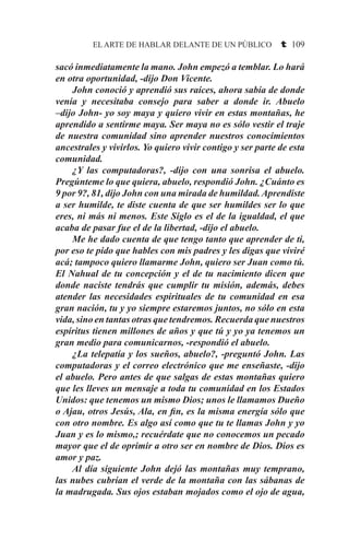 EL ARTE DE HABLAR DELANTE DE UN PÚBLICO t 109
sacó inmediatamente la mano. John empezó a temblar. Lo hará
en otra oportunidad, -dijo Don Vicente.
	 John conoció y aprendió sus raíces, ahora sabía de donde
venía y necesitaba consejo para saber a donde ir. Abuelo
–dijo John- yo soy maya y quiero vivir en estas montañas, he
aprendido a sentirme maya. Ser maya no es sólo vestir el traje
de nuestra comunidad sino aprender nuestros conocimientos
ancestrales y vivirlos. Yo quiero vivir contigo y ser parte de esta
comunidad.
	 ¿Y las computadoras?, -dijo con una sonrisa el abuelo.
Pregúnteme lo que quiera, abuelo, respondió John. ¿Cuánto es
9 por 9?, 81, dijo John con una mirada de humildad.Aprendiste
a ser humilde, te diste cuenta de que ser humildes ser lo que
eres, ni más ni menos. Este Siglo es el de la igualdad, el que
acaba de pasar fue el de la libertad, -dijo el abuelo.
	 Me he dado cuenta de que tengo tanto que aprender de ti,
por eso te pido que hables con mis padres y les digas que viviré
acá; tampoco quiero llamarme John, quiero ser Juan como tú.
El Nahual de tu concepción y el de tu nacimiento dicen que
donde naciste tendrás que cumplir tu misión, además, debes
atender las necesidades espirituales de tu comunidad en esa
gran nación, tu y yo siempre estaremos juntos, no sólo en esta
vida, sino en tantas otras que tendremos. Recuerda que nuestros
espíritus tienen millones de años y que tú y yo ya tenemos un
gran medio para comunicarnos, -respondió el abuelo.
	 ¿La telepatía y los sueños, abuelo?, -preguntó John. Las
computadoras y el correo electrónico que me enseñaste, -dijo
el abuelo. Pero antes de que salgas de estas montañas quiero
que les lleves un mensaje a toda tu comunidad en los Estados
Unidos: que tenemos un mismo Dios; unos le llamamos Dueño
o Ajau, otros Jesús, Ala, en fin, es la misma energía sólo que
con otro nombre. Es algo así como que tu te llamas John y yo
Juan y es lo mismo,; recuérdate que no conocemos un pecado
mayor que el de oprimir a otro ser en nombre de Dios. Dios es
amor y paz.
	 Al día siguiente John dejó las montañas muy temprano,
las nubes cubrían el verde de la montaña con las sábanas de
la madrugada. Sus ojos estaban mojados como el ojo de agua,
 