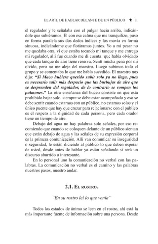 EL ARTE DE HABLAR DELANTE DE UN PÚBLICO t 11
el regulador y le señalaba con el pulgar hacia arriba, indicán-
dole que subiéramos. Él con esa calma que me tranquilizo, puso
en forma paralela sus dos dedos índices y los movía en forma
sinuosa, indicándome que flotáramos juntos. Yo a mi pesar no
me quedaba otra, vi que estaba tocando mi tanque y me entrego
mi regulador, allí fue cuando me dí cuenta que había olvidado
que cada tanque de aire tiene reserva. Sentí mucha pena por mi
olvido, pero no me aleje del maestro. Luego subimos todo el
grupo y se comentaba lo que me había sucedido. El maestro nos
dijo: “Si Maco hubiera querido subir solo ya no llega, pues
es necesario salir más despacio que las burbujas de aire que
se desprenden del regulador, de lo contrario se rompen los
pulmones.” La otra enseñanza del buceo consiste en que está
prohibido bajar solo, siempre se debe estar acompañado y eso se
debe sentir cuando estamos con un público, no estamos solos y el
único puente que hay que cruzar para relacionarse con el público
es el respeto a la dignidad de cada persona, pero cada orador
tiene un tiempo de aire.
	 Debajo del agua no hay palabras solo señales, por eso re-
comiendo que cuando se coloquen delante de un público sientan
que están debajo de agua y las señales de su expresión corporal
es la primera comunicación. Allí van comunicar su inseguridad
o seguridad, le están diciendo al público lo que deben esperar
de usted, desde antes de hablar ya están señalando si será un
discurso aburrido o interesante.
	 En lo personal uno la comunicación no verbal con las pa-
labras. La comunicación no verbal es el camino y las palabras
nuestros pasos, nuestro andar.
2.1. El rostro.
“En su rostro leí lo que venía”
	 Todos los estados de ánimo se leen en el rostro, ahí está la
más importante fuente de información sobre una persona. Desde
 