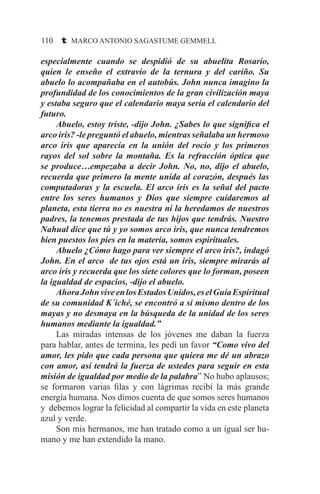 110 t MARCO ANTONIO SAGASTUME GEMMELL
especialmente cuando se despidió de su abuelita Rosario,
quien le enseño el extravío de la ternura y del cariño. Su
abuelo lo acompañaba en el autobús. John nunca imagino la
profundidad de los conocimientos de la gran civilización maya
y estaba seguro que el calendario maya sería el calendario del
futuro.
	 Abuelo, estoy triste, -dijo John. ¿Sabes lo que significa el
arco iris? -le preguntó el abuelo, mientras señalaba un hermoso
arco iris que aparecía en la unión del rocío y los primeros
rayos del sol sobre la montaña. Es la refracción óptica que
se produce…empezaba a decir John. No, no, dijo el abuelo,
recuerda que primero la mente unida al corazón, después las
computadoras y la escuela. El arco iris es la señal del pacto
entre los seres humanos y Dios que siempre cuidaremos al
planeta, esta tierra no es nuestra ni la heredamos de nuestros
padres, la tenemos prestada de tus hijos que tendrás. Nuestro
Nahual dice que tú y yo somos arco iris, que nunca tendremos
bien puestos los pies en la materia, somos espirituales.
	 Abuelo ¿Cómo hago para ver siempre el arco iris?, indagó
John. En el arco de tus ojos está un iris, siempre mirarás al
arco iris y recuerda que los siete colores que lo forman, poseen
la igualdad de espacios, -dijo el abuelo.
	 AhoraJohnviveenlosEstadosUnidos,eselGuíaEspiritual
de su comunidad K´iché, se encontró a si mismo dentro de los
mayas y no desmaya en la búsqueda de la unidad de los seres
humanos mediante la igualdad.”
	 Las miradas intensas de los jóvenes me daban la fuerza
para hablar, antes de termina, les pedí un favor “Como vivo del
amor, les pido que cada persona que quiera me dé un abrazo
con amor, así tendrá la fuerza de ustedes para seguir en esta
misión de igualdad por medio de la palabra” No hubo aplausos;
se formaron varias filas y con lágrimas recibí la más grande
energía humana. Nos dimos cuenta de que somos seres humanos
y debemos lograr la felicidad al compartir la vida en este planeta
azul y verde.
	 Son mis hermanos, me han tratado como a un igual ser hu-
mano y me han extendido la mano.
 