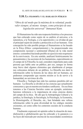 EL ARTE DE HABLAR DELANTE DE UN PÚBLICO t 111
5.10. La filosofía y el hablar en público
“Obra de tal modo que la máxima de tu voluntad, pueda
valer siempre, al mismo tiempo, como principio de una
legislación universal” Immanuel Kant.
	 El Humanismo ha sido una respuesta histórica a los procesos
que han colocado como sujeto de su análisis al universo, a la
naturaleza, a la Teología, o a la superstición y se olvidan de que
el principal sujeto de estudio y protección es el ser humano. Esta
concepción ha sido posible porque el Humanismo se ha basado
en la Ética (Ethos: comportamiento) y ha proporcionado una
comprensión racional o sentimental (Hume) de la vida moral
(mores: costumbre) haciendo posible un ejercicio más respetuoso
de la convivencia. En este sentido, analizaré históricamente los
pensamientos y las acciones de los humanistas, especialmente en
el campo de la Filosofía; la cual, considero importante para cada
persona que hable ante un público, por eso, aunque en forma
muy breve daré algunos elementos que alumbrarán el porque
nos colocamos delante de un público. La filosofía nos dará la
información sobre la historia de las ideas del ser humano, así
podremos comprender que nuestra misión es la de servir a la
humanidad, no servirnos de ella.
	 Filosofía y Teología han sido los caminos paralelos del ser
humano. La filosofía se dividió en las ciencias que actualmente
conocemos y que en nuestra era tienden a unificarse. En esa línea
tenemos a las Ciencias Sociales como un ejemplo, asimismo,
haremos referencia a la importancia de estas ciencias dentro
del campo de la ética. De ahí que la Antropología Cultural y la
jurídica, la Etnología, la Sociología, la Psicología, la Economía,
la Historiografía, el Derecho, etc., han brindado una valiosa
información sobre la gran diversidad de los códigos morales
existentes, así como sobre los contextos sociales de la conducta
humana.
	 Finalmente expresaré mi opinión sobre la situación de mun-
dialización o globalización que ha colocado a la ganancia o a
las leyes del mercado por encima de las necesidades económicas
 