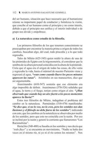 112 t MARCO ANTONIO SAGASTUME GEMMELL
del ser humano, situación que hace necesario que el humanismo
retome su importante papel de conductor y fortalezca la visión,
que concibe al ser humano como el principio y no como interés,
debido a que el principio nos unifica y el interés individual o de
grupo nos divide y empobrece.
a) La naturaleza como estudio de la filosofía.
	 Los primeros filósofos de los que tenemos conocimiento se
preocupaban por encontrar la materia prima u origen de todos los
cambios, buscaban algo, del cual, todo procedía y a lo que todo
regresaba.
	 Tales de Mileto (625-545) quien midió la altura de una de
las pirámides de Egipto con la trigonometría, al considerar que la
sombra de su altura personal coincidía con la altura de la pirámide.
Creía que el agua era el origen de todas las cosas, de ella venía
y regresaba la vida, hasta el mármol de nuestro Partenón viene y
regresará al agua, “vean como cuando llueve los pocos minutos
aparecen las ranas”. Aristóteles en sus manuscritos, dice que
así argumentaba.
	 Anaximandro (610-547) sostenía que ese elemento era
algo imposible de definir. Anaxímenes (570-526) señalaba que
el agua, la tierra y el fuego, tenían como origen el aire. “¿Han
observado que cuando hay un aire fuerte a los pocos momentos
aparece la lluvia?”
	 Estos tres filósofos de Mileto, indagaban el problema del
cambio en la naturaleza. Parménides (510-470) manifestaba:
“Se dice que, si no lo veo, no lo creo, pero los sentidos nos dan
ilusiones y el filósofo no debe fiarse de los sentidos”, indicando
con esto, que los cambios en la naturaleza se observaba por medio
de los sentidos, pero que esto no coincidía con la razón. Por eso
se inclinó por la razón y generó la corriente que llamaremos “Los
Racionalistas”.
	 Heráclito (540-480) se basaba en los sentidos y nos decía que
“todo fluye” y se encuentra en movimiento, “Nadie se baña dos
veces en el mismo río, ni yo ni el río somos los mismos”. Nos
 