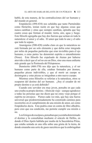 EL ARTE DE HABLAR DELANTE DE UN PÚBLICO t 113
habló, de esta manera, de las contradicciones del ser humano y
del mundo en general.
	 Empédocles (494-434) nos señalaba que tanto Parménides
como Heráclito, tenían razón en que hay algunas cosas que
nunca cambian y otras que siempre cambian, opinaba que hay
cuatro cosas que forman al mundo: tierra, aire, agua y fuego.
Este filósofo agregaba que hay dos fuerzas que actúan en toda la
naturaleza: el amor y el odio. El amor que todo lo une y el odio
que todo lo separa.
	 Anaxágoras (500-428) estaba claro en que la naturaleza no
está formada por un solo elemento y que debía estar integrada
por miles de pequeñas partículas que eran invisibles para el ojo
humano, a estas partes las denominó espíritu o entendimiento
(Nous). Este filósofo fue expulsado de Atenas por haberse
atrevido a decir que el sol no era un Dios, sino una masa ardiente
más grande que la Península del Peloponeso.
	 Demócrito (460-370) nos dijo que la naturaleza, y el ser
humano como parte de ella, estaban formados por átomos,
pequeñas piezas indivisibles, y que al morir un cuerpo se
desintegran y estas piezas se integraban a otro nuevo cuerpo.
	 Mientras estos filósofos se referían a la naturaleza, otros se
ocuparon del destino del ser humano. ¿Soy el creador de mi
propio destino o ya está definido?
	 Cuando este servidor era muy joven, pensaba en que cada
uno creaba su propio destino. -Ahora de viejo – aunque agradezco
a todas las personas que me dicen que no estoy viejo porque el
espíritu no envejece. Pienso cada vez más, que hay una fuerza
universal que predeterminadamente ha construido caminos para
recorrerlos en el cumplimiento de una misión de amor, así como
Empédocles decía. Esto podría estar en contra de libre albedrío,
pero creo que esa condición, me permite cumplir esa misión o
no.
	 LosGriegosdeesaépoca,pensabanqueyaestabadeterminado
el destino y lo consultaban mediante el oráculo de Delfos, en
donde el Dios Apolo hablaba por medio de la Sacerdotisa Pitias,
que estaba sentada en una silla sobre una grieta de la tierra, de
donde emanaba una serie de gases narcóticos que la embriagaban
 