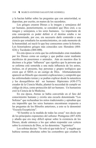 114 t MARCO ANTONIO SAGASTUME GEMMELL
y la hacían hablar sobre las preguntas que con anterioridad, se
depositan, por escrito, en manos de los sacerdotes.
	 Los griegos crearon Dioses a la imagen y semejanza del
ser humano, posteriormente, se consideró que Dios creó, a su
imagen y semejanza, a los seres humanos. Lo importante de
esta concepción es poder definir si el destino estaba o no
predeterminado, por eso, era necesario darle contenido a una
ciencia que estudiaría los acontecimientos, en cada momento de
la humanidad; así nació lo que hoy conocemos como la historia.
Los historiadores griegos más conocidos son: Herodoto (484-
424) y Tucídedes (460-400).
	 En esta época se creía que las enfermedades eran mandadas
por los Dioses como un castigo y que podían curar mediante
sacrificios de posesiones o animales. Aún en nuestros días le
decimos a la gripe “influenza” que significa que la persona que
se enferma está sometida a una mala influencia de los astros,
incluso, en el presente, hay personas y grupos teológicos que
creen que el SIDA es un castigo de Dios. Afortunadamente
apareció un filósofo que encontró explicaciones y comprobó que
las enfermedades tenían y se podían explicar desde la naturaleza
y los desequilibrios del ser humano: Hipócrates (430-377)
creador de la Ciencia Media, planteó la necesidad de cumplir un
código de ética, como protección del ser humano. Un humanista
creó la Ciencia de la Medicina.
	 En esa época, Atenas se había convertido en el faro del
conocimiento humano y existía una escuela denominada “Los
Sofistas” que rechazaban los mitos tradicionales y opinaban que
era imposible que los seres humanos encontraran respuesta a
las preguntas de los filósofos anteriores, a esto se le denominó
“Escuela Escepticista”.
	 “El hombre es la medida de todas las cosas” nos decía uno
de los principales exponentes del sofismo: Protágoras (487-420)
y añadía que era muy difícil opinar sobre la existencia de los
Dioses, desde entonces a los que saben responder con certeza
sobre la existencia de Dios, se les denomina: “Agnóstico”.
	 Los sofistas decían: “Yo solo sé que todo lo sé” y negaba que
hubiese normas absolutas sobre las costumbres que creaban la
 
