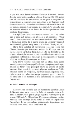 118 t MARCO ANTONIO SAGASTUME GEMMELL
lo que más tarde denominaremos: Derechos Humanos. Dentro
de esta importante escuela se ubica a Cicerón (106-43), quien
creó el concepto de humanismo, al designar el conjunto de
pensamientos y conocimientos que coloca al ser humano en el
centro de atención. Posteriormente Séneca utilizaba la frase “El
ser humano es para el ser humano algo sagrado” y agregaba que
los procesos naturales están dentro del destino que la naturaleza
nos tiene determinado.
	 Los Epicúreos deben su nombre a Epicuro (341-270) creían
que la meta del humano era el pacer y el momento. “Vive
ahora”. Esto nos recuerda los movimientos del año 1960, cuando
se luchaba en contra de la guerra injusta de Vietnam y nació el
movimiento hippie de paz y amor, con su lema “Aquí y ahora”.
	 Haría falta estudiar al movimiento conocido como los
Cínicos, fundado por Antístenes, alumno de Sócrates, que nos
enseñó que la verdadera felicidad no está en depender de lo
externo, sino de lo interno, el más conocido de esta escuela es
Diógenes y su filosofía se basaba en la preocupación por nuestra
salud, no por los sufrimientos de los demás.
	 Este breve recorrido histórico por las ideas, tiene como
punto de encuentro la concepción de que estas personas siempre
trataron de tener como principal objeto de estudio al sujeto
humano. Cada una de las personas a las que nos hemos referido
opinaron sobre las religiones, espiritualidades, supersticiones,
etcétera, pero en cada momento propugnaron que el centro de
sus ideas era el ser humano, a esto denominaré los inicios del
Humanismo.
b) Jesús: Amar a los enemigos.
	 La nueva era se inicia con un humanista ejemplar: Jesús
de Nazaret, pero no se conoce la fecha de su nacimiento, se le
llama también Cristo, que en griego significa “El Ungido” y en
hebreo “El Mesías”. Al igual que Sócrates no dejó nada escrito.
Paulo de Tarso nos legó, en sus cartas, así como los importantes
Evangelios, de no comprobada procedencia, importantes en-
señanzas sobre Jesús. Estas se resumen en:
 