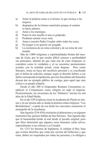 EL ARTE DE HABLAR DELANTE DE UN PÚBLICO t 119
a) 	 Amar al prójimo como a sí mismo, lo que incluye a las 	
	 mujeres.
b) 	 despojarse de los bienes materiales porque el camino 	
	 es hacia adentro.
c) 	 Amar a los enemigos.
d) 	Poner la otra mejilla si uno es golpeado.
e) 	 Perdonar setenta veces siete.
f) 	 Amar a nuestro Padre Creador sobre todas las cosas.
g) 	 No juzgar si no queréis ser juzgado.
h) 	La existencia de un reino celestial y de un reino de este 	
	 mundo.
	 Más de 3.000 religiones y espiritualidades brotan del men-
saje de Jesús, por lo que resulta difícil conocer a profundidad
sus principios, además de que cada una de estas religiones se
considera como la verdadera y al no encontrar pensamientos
acordes con la realidad actual, crean dogmas. Pero como
Sócrates, Jesús no huye del sacrificio personal y es crucificado
por el delito de sedición, aunque según el derecho hebreo a ese
delito corresponde la lapidación, pero los Sacerdotes del Sanedrín
desean dar un ejemplo público de castigo, para aquel que más
criticó a su propia religión.
	 Desde el año 380 el Emperador Romano Constantino es-
tableció el Cristianismo como religión en todo el Imperio.
Posteriormente, las invasiones de los “bárbaros” inician los mil
años de la Edad Media.
	 En el año 529 la Iglesia cierra la Academia de Platón en Ate-
nas y en ese mismo año se funda la primera orden religiosa: “Los
Benedictinos”, a partir de esa fecha los conventos asumieron el
monopolio de la enseñanza.
	 SanAgustín (354-430) cristianiza al platonismo y en algunos
momentos hay quienes hablan de San Sócrates. San Agustín dijo
que la humanidad tiende al mal desde el pecado original, pero
que Dios determinó que algunos seres humanos serán salvos,
especialmente si no critican a su Creador.
	 En 1215 los barones de Inglaterra, le señalan al Rey Juan
que existen derechos que están por encima del Soberano y que
estos, deben ser respetados por todas las personas y lo obligan a
 