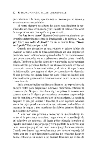 12 t MARCO ANTONIO SAGASTUME GEMMELL
que estamos en la cuna, aprendemos del rostro que se asoma y
atiende nuestras necesidades.
	 El rostro siempre nos aporta los datos para descifrar la per-
sonalidad de cada ser humano y nos señala el estado emocional
de esa persona, nos dice quién es y como está.
	 “No hay burro calvo” dicen en Centroamérica, dando un es-
tereotipo determinando sobre la inteligencia y la calvicie. “Hay
que tener dos dedos de frente” va en la misma línea. “Tiene
nariz judía” Estereotipo racial.
	 Cuando me encuentro en una reunión y quiero hablar sin
levantar la mano, abro la boca acompañada de una inspiración
profunda, como indicando que quiero hablar. Si me encuentro con
otra persona subo las cejas y esbozo una sonrisa como ritual de
saludo. También utilizo las sonrisas y el parpadeo para coquetear
con las demás personas, también las utilizo como una invitación
para abrir canales de comunicación, y al mismo tiempo damos
la información que sugiere el tipo de comunicación deseado.
Si una persona nos quiere hacer un daño físico utilizamos una
sonrisa de apaciguamiento o cuando existe el deseo de cerrar una
comunicación.
	 En la comunicación cotidiana utilizamos las expresiones de
nuestro rostro para magnificar, subrayar, minimizar, enfatizar la
conversación. Si queremos decir algo negativo lo suavizamos
con una sonrisa. Si alguna persona desea demostrar sorpresa deja
caer la mandíbula y se mantiene con la boca abierta. La señal de
disgusto es arrugar la nariz o levantar el labio superior. Muchas
veces las cejas pueden comunicar que estamos confundidos, si
sacamos la lengua o nos mordemos los labios estamos diciendo
que estamos nerviosos.
	 Al estar con otra persona y conversar es un aprendizaje in-
tenso si le prestamos atención, luego viene el aprendizaje de
un colectivo de personas. Si juega póker póngale atención al
jugador que tiene el mejor juego y verá que trata de decirnos que
tiene un mal juego y él que tiene un mal juego hará lo contrario.
Cuando nos dan un regalo exclamamos con nuestro lenguaje del
rostro que era lo que deseábamos, aunque no tengamos lugar en
donde colocarlo. Si vamos a un funeral llevamos un rostro de
 