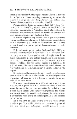 120 t MARCO ANTONIO SAGASTUME GEMMELL
firmar la denominada “Carta Magna” en donde, nacen la mayoría
de los Derechos Humanos que hoy conocemos y se siembra la
semilla de otros que se desarrollan posteriormente. Es la primera
Constitución escrita que aparece al nivel mundial.
	 Posteriormente, Tomás de Aquino (1225-1254) logró vin-
cular la fe con la razón, y de esa manera aristotelizó al cris-
tianismo. Recordemos que Aristóteles aludió a la existencia de
una cadena evolutiva que inicia con las plantas, los animales, los
seres humanos, los ángeles y finalmente Dios.
	 El proceso de platonizar y aristotelizar a la Iglesia significaba
retomar sus ideas sobre la mujer. El Cristianismo, en sus inicios,
tenía la creencia de que Dios no era solo hombre, sino que tenía
un lado femenino al que los griegos llamaron Sophia, es decir,
sabiduría.
	 El Renacimiento que se inicia a finales del Siglo XIV y se
expande durante los Siglos XV y XVI no solo fue un movimiento
cultural y artístico, sino, especialmente, el surgimiento de un
nuevo humanismo, porque colocó nuevamente al ser humano
en el centro de todo pensamiento y acción. De esa manera se
habían completado los mil años dedicados a la Iglesia, se le
quitó el monopolio de la transmisión de conocimientos, se
renovó el interés por la cultura griega y se inventó la brújula y la
imprenta.
	 ElHumanismoRenacentistadevuelvesuvaloralserhumano,
ya no es el ser pecador de la Edad Media, sino un ser significativo
e inmenso y el punto de partida de todo conocimiento, ya que
todos somos seres únicos.
	 El arte nuevamente puede tomar al hombre y a la mujer como
modelos, sin el pudor de la Edad Media, se vuelve a estudiar
anatomía con cadáveres y se sistematiza la medicina como
ciencia. El ser humano ya no tiene que avergonzarse de sí mismo
y se atreve a asumir su naturaleza e identidad. En consecuencia,
el ser humano ya no existe únicamente para Dios, sino también
para sí mismo.
	 En el año 1600 la Iglesia quemó vivo a Giordano Bruno
por decir que Dios estaba presente en la naturaleza y que el
espacio era infinito, sin embargo, nos enseñó que era necesario
 