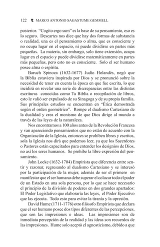 122 t MARCO ANTONIO SAGASTUME GEMMELL
posterior. “Cogito ergo sum” es la base de su pensamiento, eso es
lo seguro. Descartes nos dice que hay dos formas de substancia
o realidad, una es el pensamiento o alma, que es consciente y
no ocupa lugar en el espacio, ni puede dividirse en partes más
pequeñas. La materia, sin embargo, solo tiene extensión, ocupa
lugar en el espacio y puede dividirse matemáticamente en partes
más pequeñas, pero esto no es consciente. Solo el ser humano
posee alma o espíritu.
	 Baruch Spinoza (1632-1677) Judío Holandés, negó que
la Biblia estuviera inspirada por Dios y se pronunció sobre la
necesidad de tener en cuenta la época en que fue escrita, lo que
incidirá en revelar una serie de discrepancias entre las distintas
escrituras conocidas como Ta Biblia o recopilación de libros,
esto le valió ser expulsado de su Sinagoga y de su propia familia.
Sus principales estudios se encuentran en “Ética demostrada
según el orden geométrico”. Rompe el dualismo Cartesiano de
la dualidad y crea el monismo de que Dios dirige al mundo a
través de las leyes de la naturaleza.
	 Nos encontramos a 100 años antes de la Revolución Francesa
y van apareciendo pensamientos que no están de acuerdo con la
Organización de la Iglesia, entonces se prohíben libros y escritos,
sola la Iglesia nos dirá que podemos leer, ya que los Sacerdotes
o Pastores están capacitados para entender los designios de Dios,
no así los seres humanos. Se prohíbe la libre expresión del pen-
samiento.
	 John Locke (1632-1704) Empirista que diferencia entre sen-
tir y razonar, regresando al dualismo Cartesiano y se interesó
por la participación de la mujer, además de ser el primero en
manifestarqueelserhumanodebesuperarelcolocartodoelpoder
de un Estado en una sola persona, por lo que se hace necesario
el principio de la división de poderes en dos grandes apartados:
El Poder Legislativo que elaboraría las leyes, el Poder Ejecutivo
que las ejecuta. Todo esto para evitar la tiranía y la opresión.
	 David Hume (1711-1776) otro filósofo Empirista que declara
que el ser humano posee dos tipos diferentes de las percepciones,
que son las impresiones e ideas. Las impresiones son de
inmediata percepción de la realidad y las ideas son recuerdos de
las impresiones. Hume solo aceptó el agnosticismo, debido a que
 