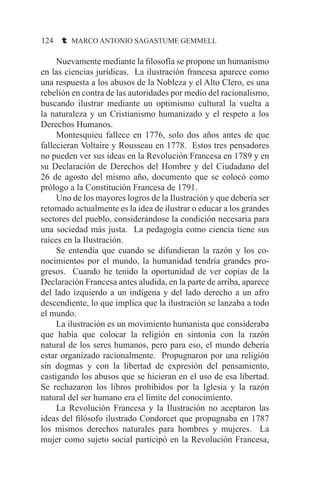 124 t MARCO ANTONIO SAGASTUME GEMMELL
	 Nuevamente mediante la filosofía se propone un humanismo
en las ciencias jurídicas. La ilustración francesa aparece como
una respuesta a los abusos de la Nobleza y el Alto Clero, es una
rebelión en contra de las autoridades por medio del racionalismo,
buscando ilustrar mediante un optimismo cultural la vuelta a
la naturaleza y un Cristianismo humanizado y el respeto a los
Derechos Humanos.
	 Montesquieu fallece en 1776, solo dos años antes de que
fallecieran Voltaire y Rousseau en 1778. Estos tres pensadores
no pueden ver sus ideas en la Revolución Francesa en 1789 y en
su Declaración de Derechos del Hombre y del Ciudadano del
26 de agosto del mismo año, documento que se colocó como
prólogo a la Constitución Francesa de 1791.
	 Uno de los mayores logros de la Ilustración y que debería ser
retomado actualmente es la idea de ilustrar o educar a los grandes
sectores del pueblo, considerándose la condición necesaria para
una sociedad más justa. La pedagogía como ciencia tiene sus
raíces en la Ilustración.
	 Se entendía que cuando se difundieran la razón y los co-
nocimientos por el mundo, la humanidad tendría grandes pro-
gresos. Cuando he tenido la oportunidad de ver copias de la
Declaración Francesa antes aludida, en la parte de arriba, aparece
del lado izquierdo a un indígena y del lado derecho a un afro
descendiente, lo que implica que la ilustración se lanzaba a todo
el mundo.
	 La ilustración es un movimiento humanista que consideraba
que había que colocar la religión en sintonía con la razón
natural de los seres humanos, pero para eso, el mundo debería
estar organizado racionalmente. Propugnaron por una religión
sin dogmas y con la libertad de expresión del pensamiento,
castigando los abusos que se hicieran en el uso de esa libertad.
Se rechazaron los libros prohibidos por la Iglesia y la razón
natural del ser humano era el límite del conocimiento.
	 La Revolución Francesa y la Ilustración no aceptaron las
ideas del filósofo ilustrado Condorcet que propugnaba en 1787
los mismos derechos naturales para hombres y mujeres. La
mujer como sujeto social participó en la Revolución Francesa,
 