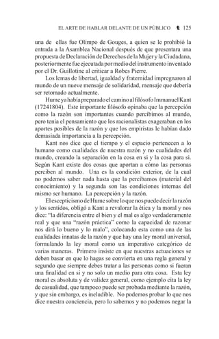 EL ARTE DE HABLAR DELANTE DE UN PÚBLICO t 125
una de ellas fue Olimpo de Gouges, a quien se le prohibió la
entrada a la Asamblea Nacional después de que presentara una
propuestadeDeclaracióndeDerechosdelaMujerylaCiudadana,
posteriormentefueejecutadapormediodelinstrumentoinventado
por el Dr. Guillotine al criticar a Robes Pierre.
	 Los lemas de libertad, igualdad y fraternidad impregnaron al
mundo de un nueve mensaje de solidaridad, mensaje que debería
ser retomado actualmente.
	 HumeyahabíapreparadoelcaminoalfilósofoImmanuelKant
(17241804). Este importante filósofo opinaba que la percepción
como la razón son importantes cuando percibimos al mundo,
pero tenía el pensamiento que los racionalistas exageraban en los
aportes posibles de la razón y que los empiristas le habían dado
demasiada importancia a la percepción.
	 Kant nos dice que el tiempo y el espacio pertenecen a lo
humano como cualidades de nuestra razón y no cualidades del
mundo, creando la separación en la cosa en si y la cosa para si.
Según Kant existe dos cosas que aportan a cómo las personas
perciben al mundo. Una es la condición exterior, de la cual
no podemos saber nada hasta que la percibamos (material del
conocimiento) y la segunda son las condiciones internas del
mismo ser humano. La percepción y la razón.
	 ElescepticismodeHumesobreloquenospuededecirlarazón
y los sentidos, obligó a Kant a revalorar la ética y la moral y nos
dice: “la diferencia entre el bien y el mal es algo verdaderamente
real y que una “razón práctica” como la capacidad de razonar
nos dirá lo bueno y lo malo”, colocando esta como una de las
cualidades innatas de la razón y que hay una ley moral universal,
formulando la ley moral como un imperativo categórico de
varias maneras. Primero insiste en que nuestras actuaciones se
deben basar en que lo hagas se convierta en una regla general y
segundo que siempre debes tratar a las personas como si fueran
una finalidad en si y no solo un medio para otra cosa. Esta ley
moral es absoluta y de validez general, como ejemplo cita la ley
de casualidad, que tampoco puede ser probada mediante la razón,
y que sin embargo, es ineludible. No podemos probar lo que nos
dice nuestra conciencia, pero lo sabemos y no podemos negar la
 