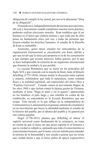 126 t MARCO ANTONIO SAGASTUME GEMMELL
obligación de cumplir la ley moral, por eso se le denomina “ética
de la obligación”.
	 Elmundoensi,independientementedenuestraspercepciones,
allí está y únicamente cuando cumplimos nuestra razón práctica,
podemos realizar elecciones morales. Kant establece que el ser
humano es el único que elabora normas y que cada una de ellas
posee un fundamento ético, por eso, a todas las personas que
deseen estudiar los derechos humanos, el estudio de la filosofía
de Kant es ineludible.
	 Asimismo, quien desee estudiar los antecedentes de la
organización internacional se encontrarán con Kant, debido a
que nos reveló que la única paz perpetua es la de los cementerios
y que siempre que existan intereses, habrá guerras, por lo que
se hace indispensable la creación de un organismo internacional
que fomente la unidad y la paz posible.
	 La escuela Romántica que se inicia en los principios del
Siglo XIX y que coincide con la muerte de Kant, tiene al filósofo
Schelling (1775-1854), intenta anular la discusión entre espíritu
y materia, refiriéndose que toda la naturaleza, como realidad
física y la realidad espiritual, son expresiones del único Dios o
“Espíritu Universal”. Cuando vemos el movimiento Hippie de
los años 1960 y que luchan contra la injusta guerra de Vietnam,
mediante el lema “Haga el amor y no la guerra”, apareciendo
en los hombres el pelo largo y una rebeldía en contra de los
establecido, su antecedente es la Escuela Romántica que nos
ocupa. Esta escuela es la que influye en la independencia de
CentroaméricayLatinoaméricaengeneral,ademásdeconstituirse
en un movimiento que busca la identidad mediante el estudio de
la historio del pueblo, por el idioma del pueblo y en general por
una cultura popular.
	 Hegel (1770-1831) plantea que Schelling al ubicar el
espíritu universal como fundamento de la existencia, no toma
en cuenta de que el único ser que posee espíritu es el humano y
que la verdad es subjetiva, opinando que todo el conocimiento es
conocimiento humano, por lo tanto, crea un método para entender
la historia de la humanidad y nos enseña a pensar que no existe
una verdad eterna y que el único punto de apoyo cognoscitivo
 
