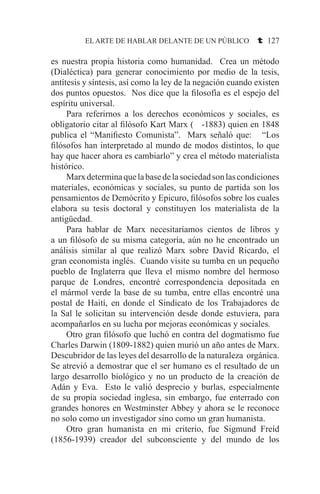 EL ARTE DE HABLAR DELANTE DE UN PÚBLICO t 127
es nuestra propia historia como humanidad. Crea un método
(Dialéctica) para generar conocimiento por medio de la tesis,
antítesis y síntesis, así como la ley de la negación cuando existen
dos puntos opuestos. Nos dice que la filosofía es el espejo del
espíritu universal.
	 Para referirnos a los derechos económicos y sociales, es
obligatorio citar al filósofo Kart Marx ( -1883) quien en 1848
publica el “Manifiesto Comunista”. Marx señaló que: “Los
filósofos han interpretado al mundo de modos distintos, lo que
hay que hacer ahora es cambiarlo” y crea el método materialista
histórico.
	 Marxdeterminaquelabasedelasociedadsonlascondiciones
materiales, económicas y sociales, su punto de partida son los
pensamientos de Demócrito y Epicuro, filósofos sobre los cuales
elabora su tesis doctoral y constituyen los materialista de la
antigüedad.
	 Para hablar de Marx necesitaríamos cientos de libros y
a un filósofo de su misma categoría, aún no he encontrado un
análisis similar al que realizó Marx sobre David Ricardo, el
gran economista inglés. Cuando visite su tumba en un pequeño
pueblo de Inglaterra que lleva el mismo nombre del hermoso
parque de Londres, encontré correspondencia depositada en
el mármol verde la base de su tumba, entre ellas encontré una
postal de Haití, en donde el Sindicato de los Trabajadores de
la Sal le solicitan su intervención desde donde estuviera, para
acompañarlos en su lucha por mejoras económicas y sociales.
	 Otro gran filósofo que luchó en contra del dogmatismo fue
Charles Darwin (1809-1882) quien murió un año antes de Marx.
Descubridor de las leyes del desarrollo de la naturaleza orgánica.
Se atrevió a demostrar que el ser humano es el resultado de un
largo desarrollo biológico y no un producto de la creación de
Adán y Eva. Esto le valió desprecio y burlas, especialmente
de su propia sociedad inglesa, sin embargo, fue enterrado con
grandes honores en Westminster Abbey y ahora se le reconoce
no solo como un investigador sino como un gran humanista.
	 Otro gran humanista en mi criterio, fue Sigmund Freíd
(1856-1939) creador del subconsciente y del mundo de los
 