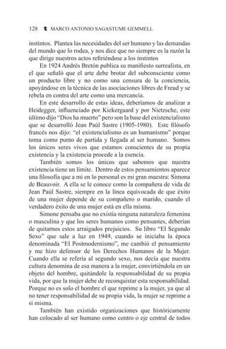 128 t MARCO ANTONIO SAGASTUME GEMMELL
instintos. Plantea las necesidades del ser humano y las demandas
del mundo que lo rodea, y nos dice que no siempre es la razón la
que dirige nuestros actos refiriéndose a los instintos
	 En 1924 Andrés Bretón publica su manifiesto surrealista, en
el que señaló que el arte debe brotar del subconsciente como
un producto libre y no como una censura de la conciencia,
apoyándose en la técnica de las asociaciones libres de Freud y se
rebela en contra del arte como una mercancía.
	 En este desarrollo de estas ideas, deberíamos de analizar a
Heidegger, influenciado por Kiekergaard y por Nietzsche, este
último dijo “Dios ha muerto” pero son la base del existencialismo
que se desarrolló Jean Paúl Sastre (1905-1980). Este filósofo
francés nos dijo: “el existencialismo es un humanismo” porque
toma como punto de partida y llegada al ser humano. Somos
los únicos seres vivos que estamos conscientes de su propia
existencia y la existencia procede a la esencia.
	 También somos los únicos que sabemos que nuestra
existencia tiene un límite. Dentro de estos pensamientos aparece
una filosofía que a mi en lo personal es mi gran maestra: Simona
de Beauvoir. A ella se le conoce como la compañera de vida de
Jean Paúl Sastre, siempre en la línea equivocada de que éxito
de una mujer depende de su compañero o marido, cuando el
verdadero éxito de una mujer está en ella misma.
	 Simone pensaba que no existía ninguna naturaleza femenina
o masculina y que los seres humanos como pensantes, deberían
de quitarnos estos arraigados prejuicios. Su libro “El Segundo
Sexo” que sale a luz en 1949, cuando se iniciaba la época
denominada “El Postmodernismo”, me cambió el pensamiento
y me hizo defensor de los Derechos Humanos de la Mujer.
Cuando ella se refería al segundo sexo, nos decía que nuestra
cultura denomina de esa manera a la mujer, convirtiéndola en un
objeto del hombre, quitándole la responsabilidad de su propia
vida, por que la mujer debe de reconquistar esta responsabilidad.
Porque no es solo el hombre el que reprime a la mujer, ya que al
no tener responsabilidad de su propia vida, la mujer se reprime a
si misma.
	 También han existido organizaciones que históricamente
han colocado al ser humano como centro o eje central de todos
 