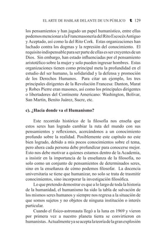 EL ARTE DE HABLAR DELANTE DE UN PÚBLICO t 129
los pensamientos y han jugado un papel humanístico, entre ellas
podemosmencionaralaFrancmasoneríadelRitoEscocésAntiguo
y Aceptado, así como la del Rito Cork. Estas organizaciones han
luchado contra los dogmas y la represión del conocimiento. El
requisitoindispensableparaserpartedeellasessercreyentesdeun
Dios. Sin embargo, han estado influenciadas por el pensamiento
aristotélico sobre la mujer y solo pueden ingresar hombres. Estas
organizaciones tienen como principal meta la profundidad en el
estudio del ser humano, la solidaridad y la defensa y promoción
de los Derechos Humanos. Para citar un ejemplo, los tres
principales dirigentes de la Revolución Francesa: Danton, Marat
y Robes Pierre eran masones, así como los principales dirigentes
o libertadores del Continente Americano: Washington, Bolívar,
San Martín, Benito Juárez, Sucre, etc.
c). ¿Hacia donde va el Humanismo?
	 Este recorrido histórico de la filosofía nos enseña que
estos seres han logrado cambiar la ruta del mundo con sus
pensamientos y reflexiones, acercándonos a un conocimiento
profundo sobre la realidad. Posiblemente este capítulo no este
bien logrado, debido a mis pocos conocimientos sobre el tema,
pero ahora cada persona debe profundizar para conocerse mejor.
Esto nos debe motivar a quienes estamos dentro de la Academia,
a insistir en la importancia de la enseñanza de la filosofía, no
solo como un conjunto de pensamientos de determinados seres,
sino en la enseñanza de cómo podemos filosofar. La docencia
universitaria se tiene que humanizar, no solo se trata de trasmitir
conocimientos, sino incorporar la investigación filosófica.
	 Lo que pretendo demostrar es que a lo largo de toda la historia
de la humanidad, el humanismo ha sido la tabla de salvación de
los mismos seres humanos y siempre nos regresa a la situación de
que somos sujetos y no objetos de ninguna institución o interés
particular.
	 Cuando el físico-astronauta llegó a la luna en 1969 y vieron
por primera vez a nuestro planeta tierra se convirtieron en
humanistas. Actualmenteyaseaceptalateoríadelagranexplosión
 