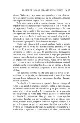 EL ARTE DE HABLAR DELANTE DE UN PÚBLICO t 13
tristeza. Todas estas expresiones son aprendidas vivencialmente,
pero no siempre somos conscientes de su utilización. Algunas
son aceptadas en unos lugares otras son rechazadas.
	 Toda esta escuela está a nuestro alcance; cuando voy a
impartir una conferencia llego con antelación a leer el rostro de
varias personas. Muchas veces una misma persona envía docenas
de señales por segundo o dos emociones simultáneamente. Es
solo aprender a leer el rostro y con la experiencia se logra. Esta
es una escuela en donde si siquiera se cobra matricula y no tiene
horario. Sólo veamos el rostro de nuestro jefe o jefa y ya sabemos
de antemano que opinión tiene de nuestro trabajo.
	 El ejercicio básico usted lo puede realizar frente al espejo
al reflejar con su rostro las manifestaciones primarias de: a)
Sorpresa, b) tristeza, c) disgusto, d) felicidad, e) miedo, f)
vergüenza, g) interés en algo, h) complacencia. Empecemos
con estos ocho y usted es el examinador. Luego que apruebe el
examen, pase a la siguiente etapa y consiste en darse cuenta de
las expresiones faciales de otra persona, puede ser la persona
más cercana, al estar haciendo esta actividad está conociendo el
alfabeto que le permitirá leer los deseos de un público y de esta
manera aumenta su confianza y seguridad al estar delante de un
público.
	 Hay personas expertas en este tema que solo al ver las ex-
presiones de un jurado ya saben como será el veredicto. Esto
ya entra dentro del campo de las expresiones faciales y las rea-
cciones ulteriores.
	 Para finalizar de momento este apartado, hemos visto que el
rostro es un canal de mensajes múltiples sobre la personalidad,
los estados emocionales, la sensibilidad y lo que se desea. El
rostro abre o cierra canales de comunicación, si se presenta
ante un público su rostro debe reflejar el deseo de interactuar
y el interés de comunicarse. Hay que tener en cuenta que las
expresiones faciales son muy complejas, pero las básicas son:
cólera, tristeza, miedo, sorpresa, felicidad, disgusto y alegría. Lo
que si le aseguro es que las expresiones faciales nos ayudan a
predecir las conductas posteriores, las cuales pueden señalarle o
predecirnos la agresión, la complacencia, el afecto y tantas más
 